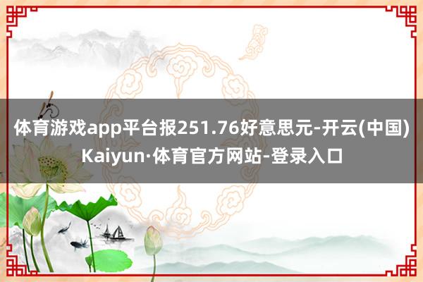 体育游戏app平台报251.76好意思元-开云(中国)Kaiyun·体育官方网站-登录入口