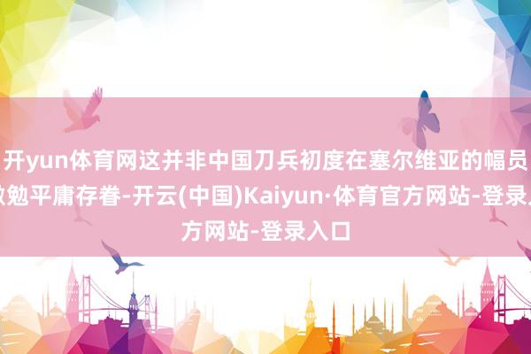 开yun体育网这并非中国刀兵初度在塞尔维亚的幅员上激勉平庸存眷-开云(中国)Kaiyun·体育官方网站-登录入口