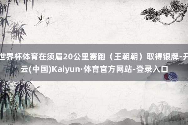 世界杯体育在须眉20公里赛跑(王朝朝)取得银牌-开云(中国)Kaiyun·体育官方网站-登录入口