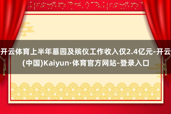 开云体育上半年墓园及殡仪工作收入仅2.4亿元-开云(中国)Kaiyun·体育官方网站-登录入口