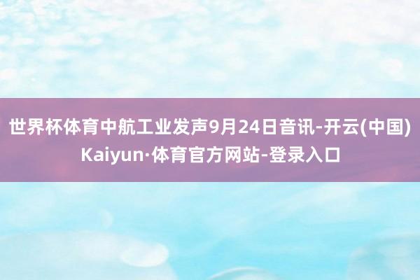 世界杯体育中航工业发声9月24日音讯-开云(中国)Kaiyun·体育官方网站-登录入口