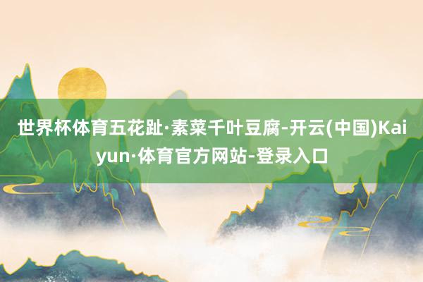 世界杯体育五花趾·素菜千叶豆腐-开云(中国)Kaiyun·体育官方网站-登录入口