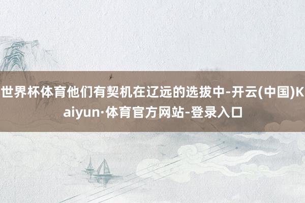 世界杯体育他们有契机在辽远的选拔中-开云(中国)Kaiyun·体育官方网站-登录入口
