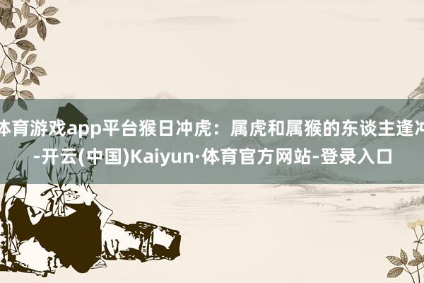 体育游戏app平台猴日冲虎:属虎和属猴的东谈主逢冲-开云(中国)Kaiyun·体育官方网站-登录入口