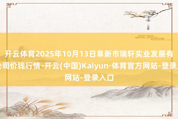 开云体育2025年10月13日阜新市瑞轩实业发展有限公司价钱行情-开云(中国)Kaiyun·体育官方网站-登录入口
