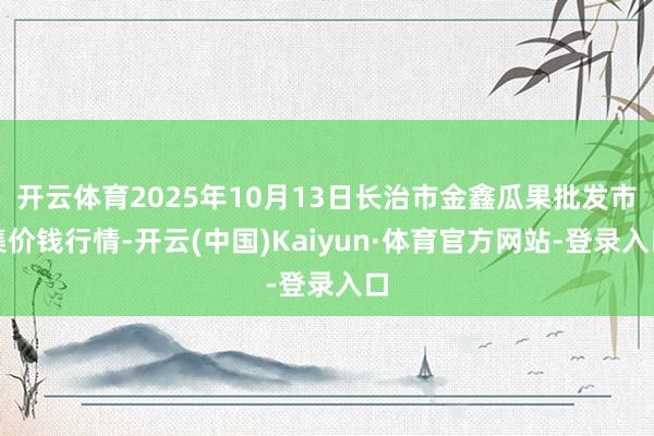 开云体育2025年10月13日长治市金鑫瓜果批发市集价钱行情-开云(中国)Kaiyun·体育官方网站-登录入口