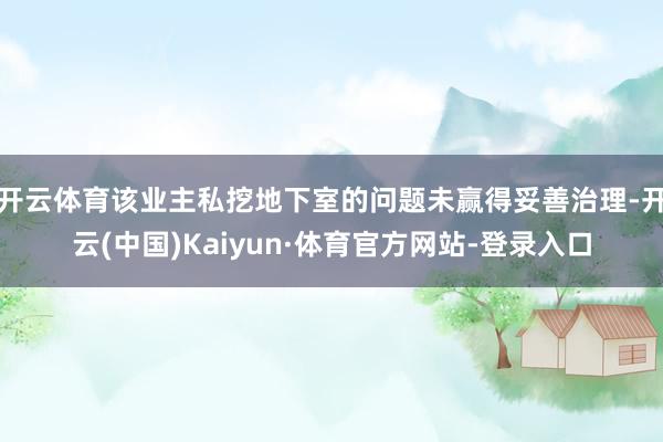 开云体育该业主私挖地下室的问题未赢得妥善治理-开云(中国)Kaiyun·体育官方网站-登录入口