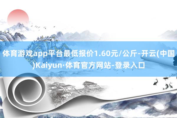 体育游戏app平台最低报价1.60元/公斤-开云(中国)Kaiyun·体育官方网站-登录入口