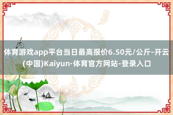体育游戏app平台当日最高报价6.50元/公斤-开云(中国)Kaiyun·体育官方网站-登录入口