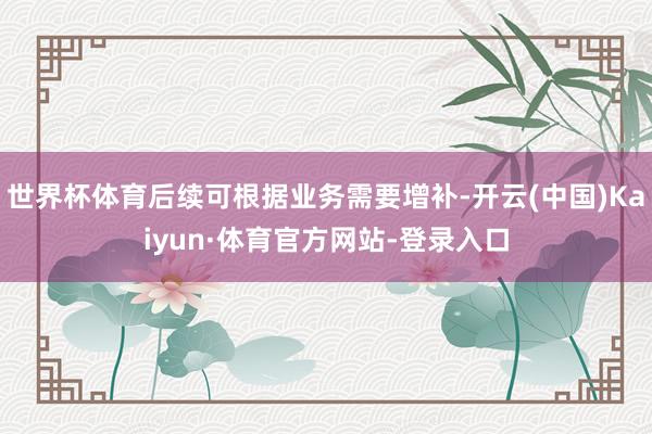 世界杯体育后续可根据业务需要增补-开云(中国)Kaiyun·体育官方网站-登录入口