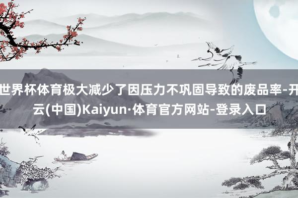 世界杯体育极大减少了因压力不巩固导致的废品率-开云(中国)Kaiyun·体育官方网站-登录入口