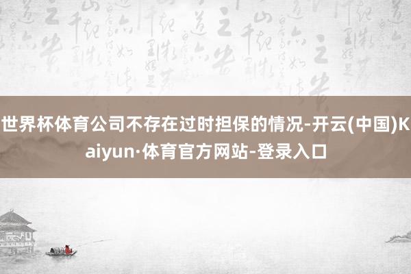 世界杯体育公司不存在过时担保的情况-开云(中国)Kaiyun·体育官方网站-登录入口