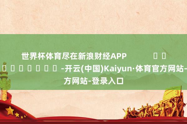 世界杯体育尽在新浪财经APP            													-开云(中国)Kaiyun·体育官方网站-登录入口