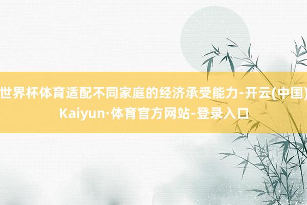 世界杯体育适配不同家庭的经济承受能力-开云(中国)Kaiyun·体育官方网站-登录入口