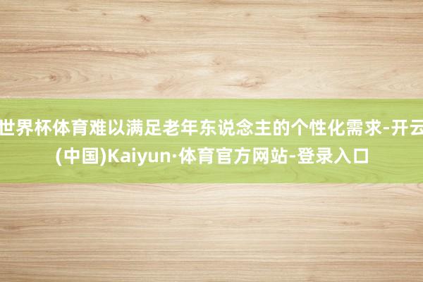 世界杯体育难以满足老年东说念主的个性化需求-开云(中国)Kaiyun·体育官方网站-登录入口