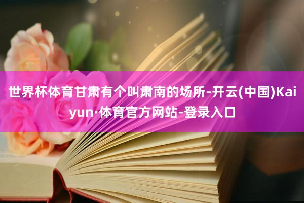 世界杯体育甘肃有个叫肃南的场所-开云(中国)Kaiyun·体育官方网站-登录入口