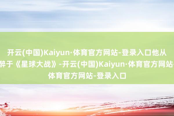 开云(中国)Kaiyun·体育官方网站-登录入口他从小就千里醉于《星球大战》-开云(中国)Kaiyun·体育官方网站-登录入口