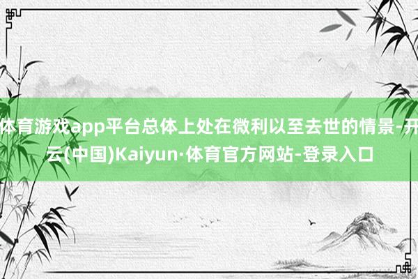 体育游戏app平台总体上处在微利以至去世的情景-开云(中国)Kaiyun·体育官方网站-登录入口