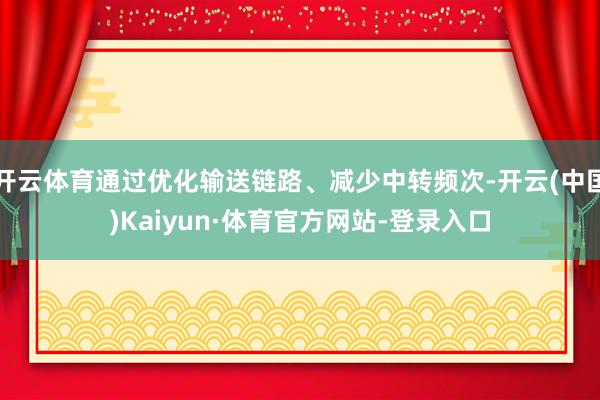 开云体育通过优化输送链路、减少中转频次-开云(中国)Kaiyun·体育官方网站-登录入口
