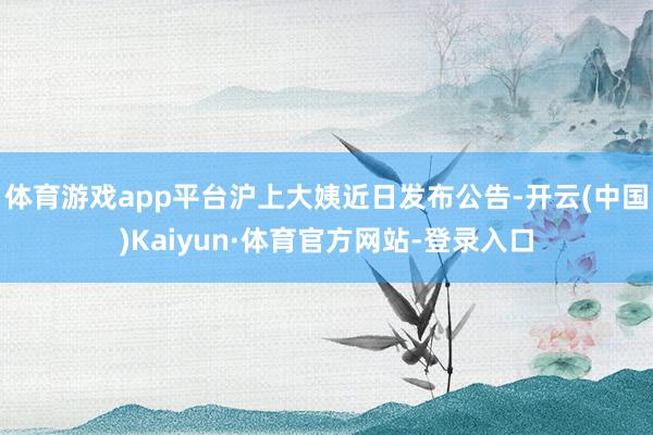 体育游戏app平台沪上大姨近日发布公告-开云(中国)Kaiyun·体育官方网站-登录入口