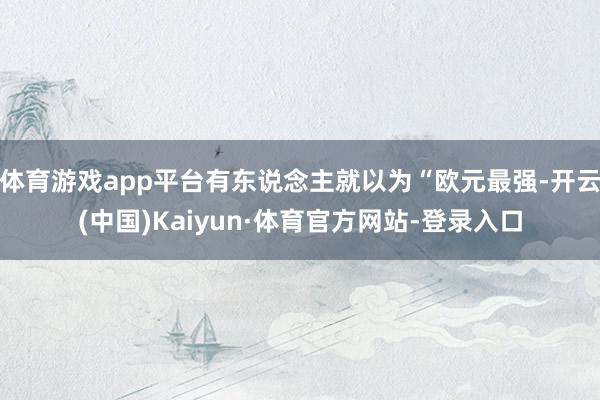 体育游戏app平台有东说念主就以为“欧元最强-开云(中国)Kaiyun·体育官方网站-登录入口