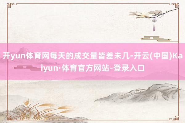 开yun体育网每天的成交量皆差未几-开云(中国)Kaiyun·体育官方网站-登录入口