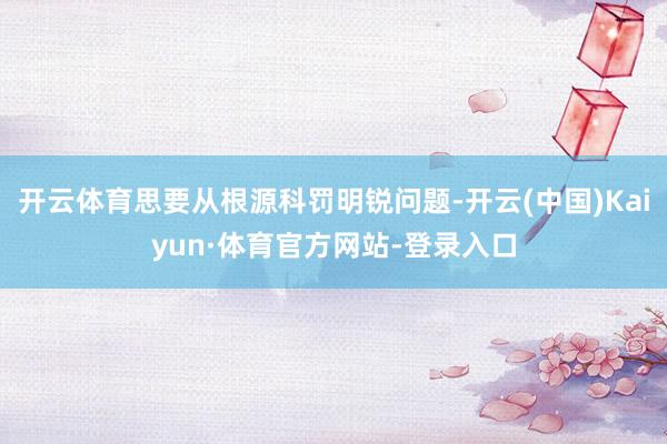 开云体育思要从根源科罚明锐问题-开云(中国)Kaiyun·体育官方网站-登录入口