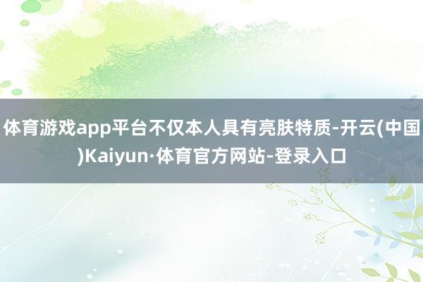 体育游戏app平台不仅本人具有亮肤特质-开云(中国)Kaiyun·体育官方网站-登录入口
