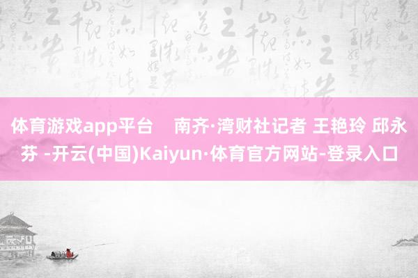 体育游戏app平台    南齐·湾财社记者 王艳玲 邱永芬 -开云(中国)Kaiyun·体育官方网站-登录入口