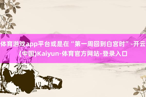 体育游戏app平台或是在“第一周回到白宫时”-开云(中国)Kaiyun·体育官方网站-登录入口