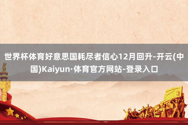 世界杯体育　　好意思国耗尽者信心12月回升-开云(中国)Kaiyun·体育官方网站-登录入口