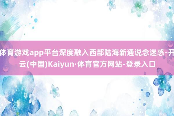 体育游戏app平台深度融入西部陆海新通说念迷惑-开云(中国)Kaiyun·体育官方网站-登录入口