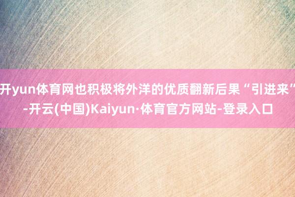 开yun体育网也积极将外洋的优质翻新后果“引进来”-开云(中国)Kaiyun·体育官方网站-登录入口