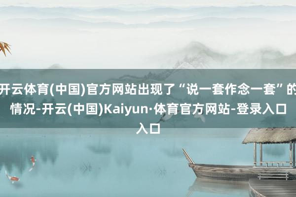 开云体育(中国)官方网站出现了“说一套作念一套”的情况-开云(中国)Kaiyun·体育官方网站-登录入口