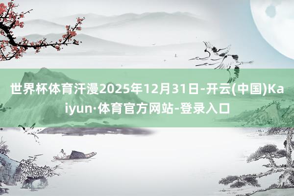世界杯体育汗漫2025年12月31日-开云(中国)Kaiyun·体育官方网站-登录入口