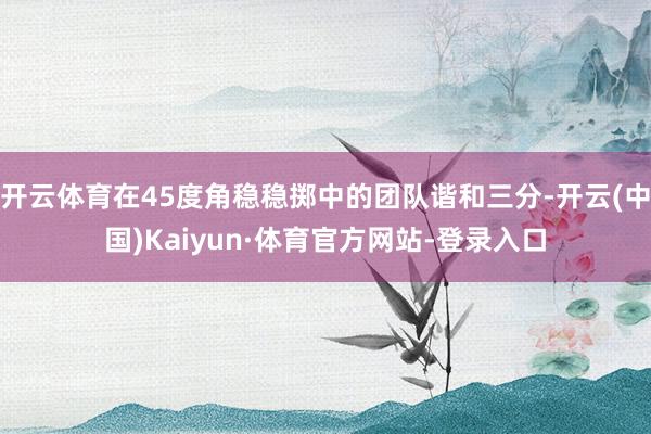 开云体育在45度角稳稳掷中的团队谐和三分-开云(中国)Kaiyun·体育官方网站-登录入口