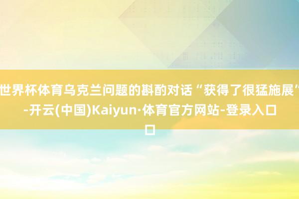世界杯体育乌克兰问题的斟酌对话“获得了很猛施展”-开云(中国)Kaiyun·体育官方网站-登录入口