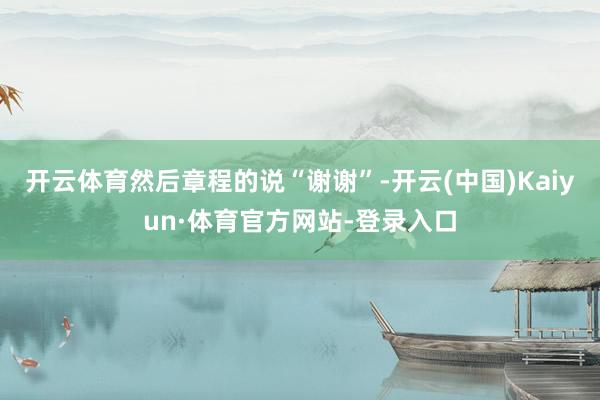 开云体育然后章程的说“谢谢”-开云(中国)Kaiyun·体育官方网站-登录入口