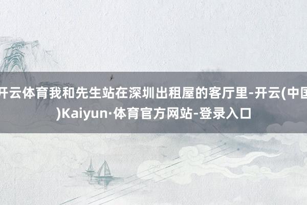 开云体育我和先生站在深圳出租屋的客厅里-开云(中国)Kaiyun·体育官方网站-登录入口