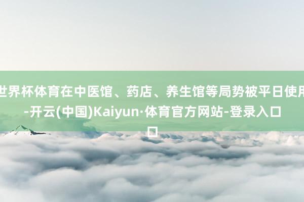 世界杯体育在中医馆、药店、养生馆等局势被平日使用-开云(中国)Kaiyun·体育官方网站-登录入口